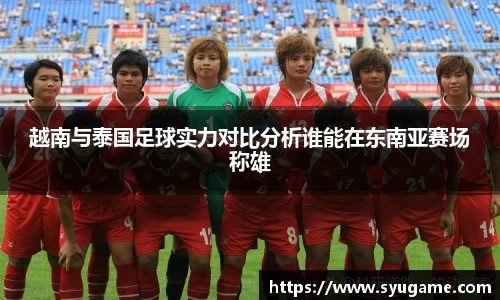越南与泰国足球实力对比分析谁能在东南亚赛场称雄